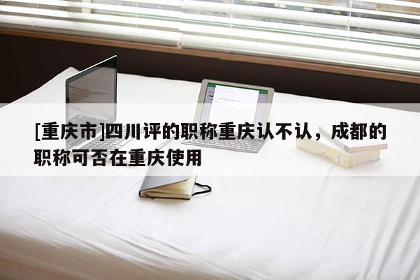 [重慶市]四川評的職稱重慶認不認，成都的職稱可否在重慶使用