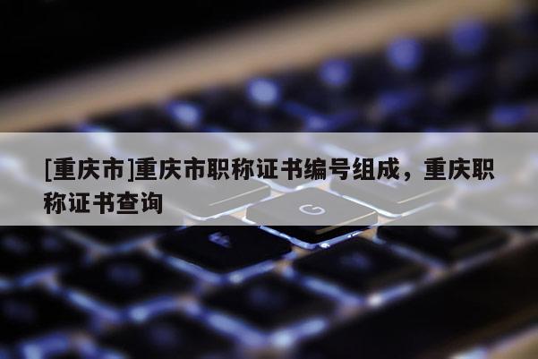 [重慶市]重慶市職稱證書編號組成，重慶職稱證書查詢