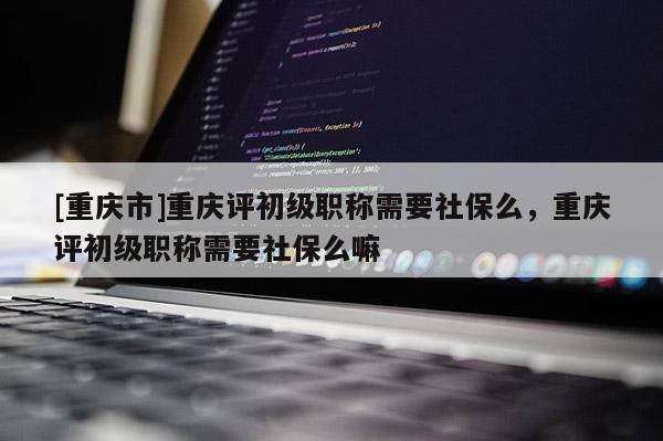 [重慶市]重慶評初級職稱需要社保么，重慶評初級職稱需要社保么嘛