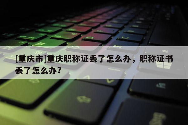 [重慶市]重慶職稱證丟了怎么辦，職稱證書丟了怎么辦?