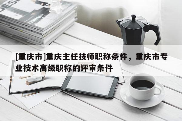 [重慶市]重慶主任技師職稱條件，重慶市專業(yè)技術(shù)高級職稱的評審條件