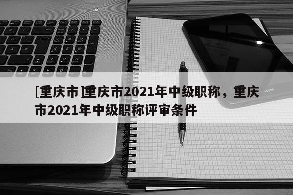 [重慶市]重慶市2021年中級職稱，重慶市2021年中級職稱評審條件