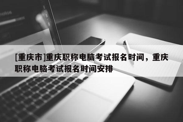 [重慶市]重慶職稱電腦考試報(bào)名時(shí)間，重慶職稱電腦考試報(bào)名時(shí)間安排