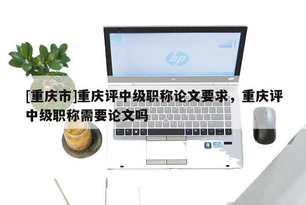 [重慶市]重慶評中級職稱論文要求，重慶評中級職稱需要論文嗎