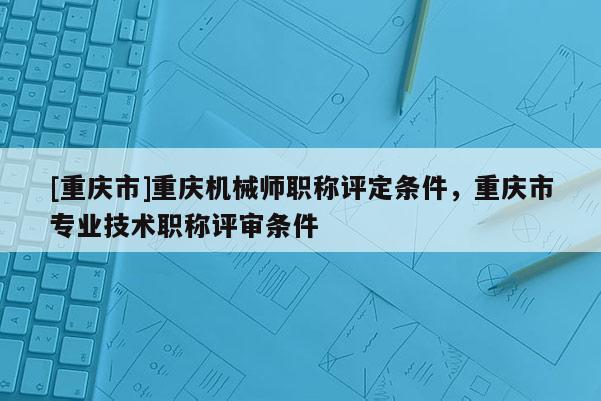 [重慶市]重慶機(jī)械師職稱評定條件，重慶市專業(yè)技術(shù)職稱評審條件