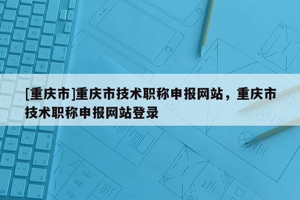 [重慶市]重慶市技術職稱申報網站，重慶市技術職稱申報網站登錄