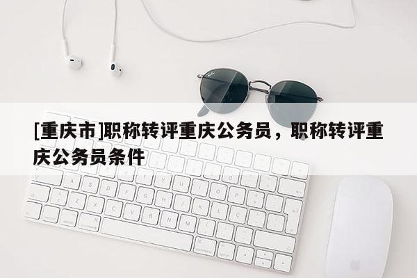 [重慶市]職稱轉(zhuǎn)評重慶公務(wù)員，職稱轉(zhuǎn)評重慶公務(wù)員條件
