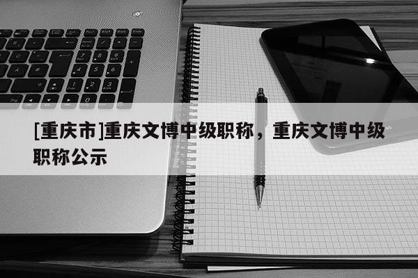 [重慶市]重慶文博中級(jí)職稱，重慶文博中級(jí)職稱公示