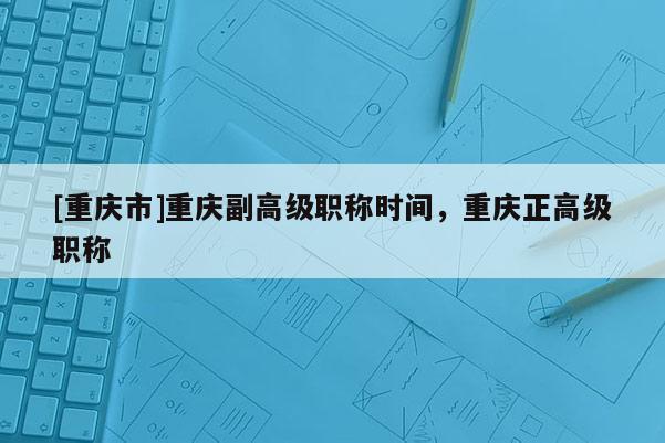 [重慶市]重慶副高級職稱時(shí)間，重慶正高級職稱