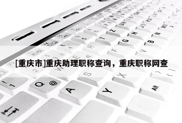 [重慶市]重慶助理職稱查詢，重慶職稱網(wǎng)查