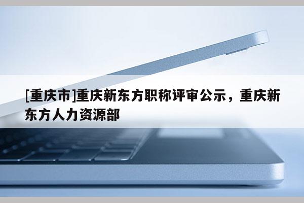 [重慶市]重慶新東方職稱評審公示，重慶新東方人力資源部