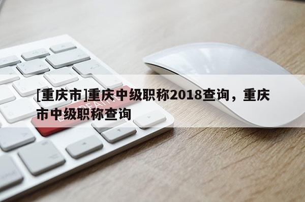 [重慶市]重慶中級(jí)職稱2018查詢，重慶市中級(jí)職稱查詢