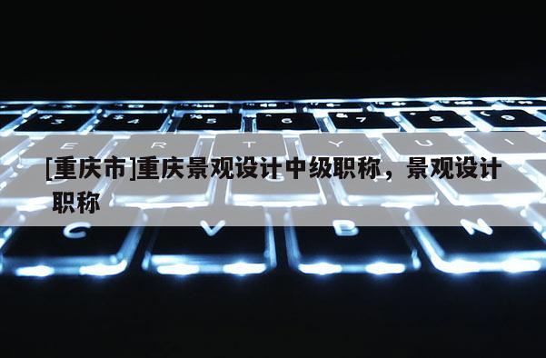 [重慶市]重慶景觀設計中級職稱，景觀設計 職稱