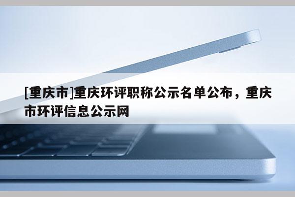 [重慶市]重慶環(huán)評職稱公示名單公布，重慶市環(huán)評信息公示網