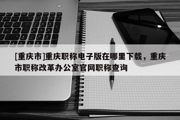 [重慶市]重慶職稱電子版在哪里下載，重慶市職稱改革辦公室官網(wǎng)職稱查詢
