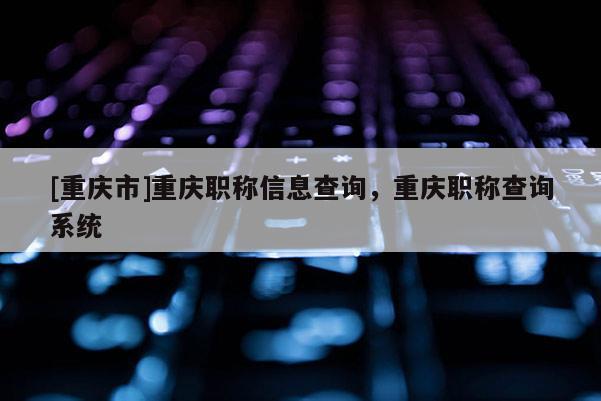 [重慶市]重慶職稱信息查詢，重慶職稱查詢系統(tǒng)