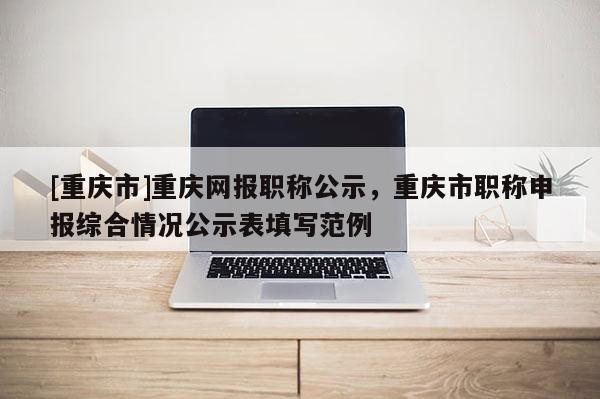 [重慶市]重慶網(wǎng)報(bào)職稱公示，重慶市職稱申報(bào)綜合情況公示表填寫范例