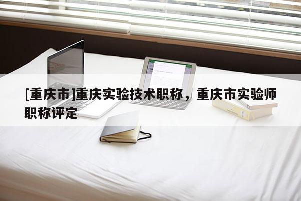 [重慶市]重慶實(shí)驗(yàn)技術(shù)職稱，重慶市實(shí)驗(yàn)師職稱評(píng)定