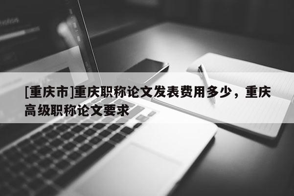 [重慶市]重慶職稱論文發(fā)表費(fèi)用多少，重慶高級(jí)職稱論文要求