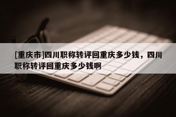 [重慶市]四川職稱轉(zhuǎn)評回重慶多少錢，四川職稱轉(zhuǎn)評回重慶多少錢啊