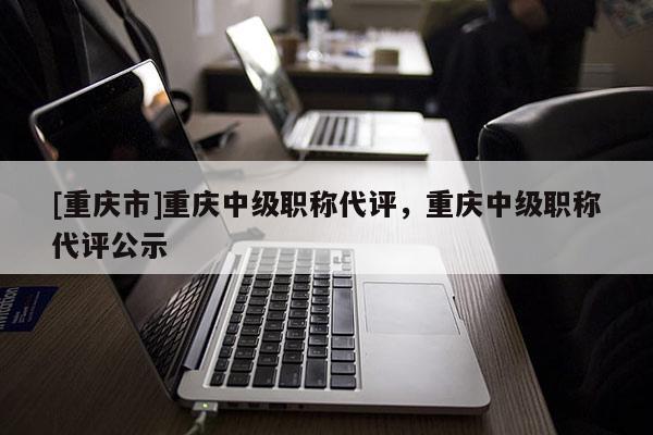 [重慶市]重慶中級(jí)職稱代評(píng)，重慶中級(jí)職稱代評(píng)公示
