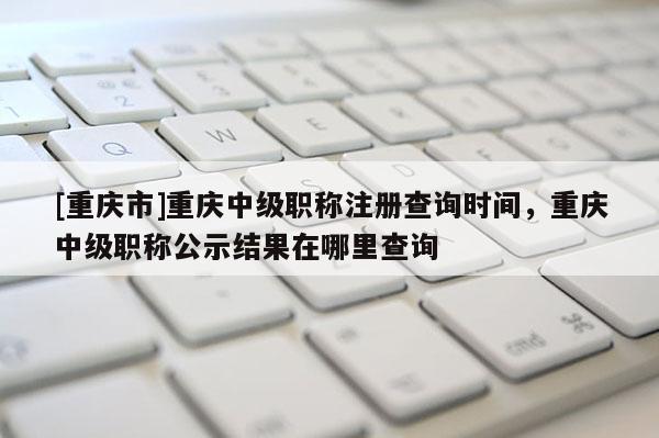 [重慶市]重慶中級(jí)職稱注冊(cè)查詢時(shí)間，重慶中級(jí)職稱公示結(jié)果在哪里查詢