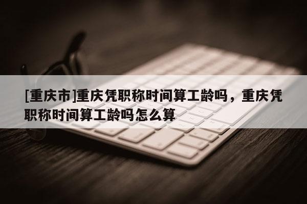 [重慶市]重慶憑職稱時間算工齡嗎，重慶憑職稱時間算工齡嗎怎么算