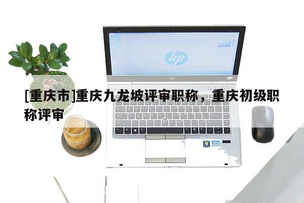 [重慶市]重慶九龍坡評審職稱，重慶初級職稱評審