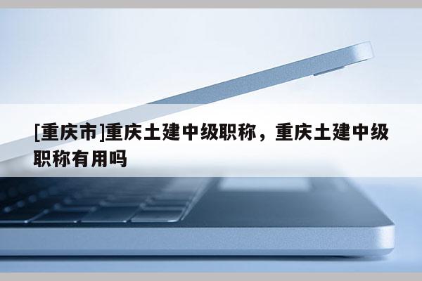[重慶市]重慶土建中級(jí)職稱(chēng)，重慶土建中級(jí)職稱(chēng)有用嗎