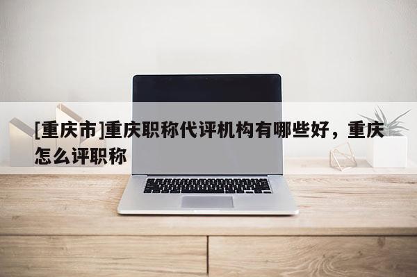[重慶市]重慶職稱代評機(jī)構(gòu)有哪些好，重慶怎么評職稱