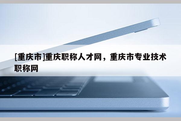 [重慶市]重慶職稱人才網(wǎng)，重慶市專業(yè)技術(shù)職稱網(wǎng)