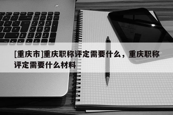[重慶市]重慶職稱評定需要什么，重慶職稱評定需要什么材料