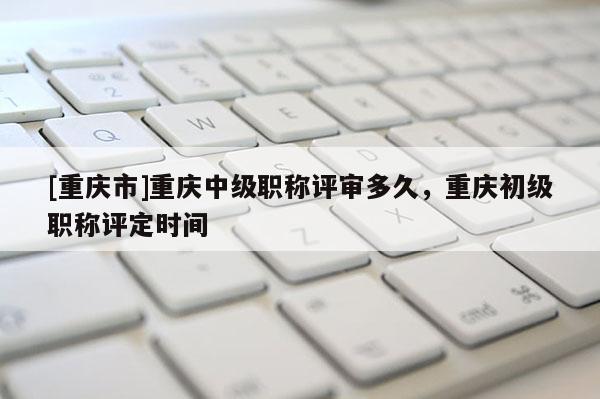 [重慶市]重慶中級(jí)職稱評(píng)審多久，重慶初級(jí)職稱評(píng)定時(shí)間