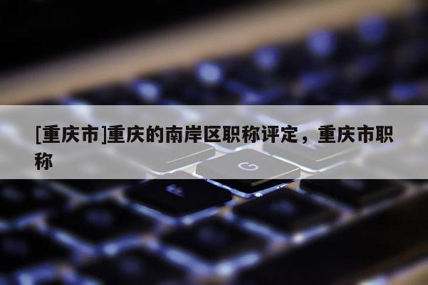 [重慶市]重慶的南岸區(qū)職稱評(píng)定，重慶市職稱