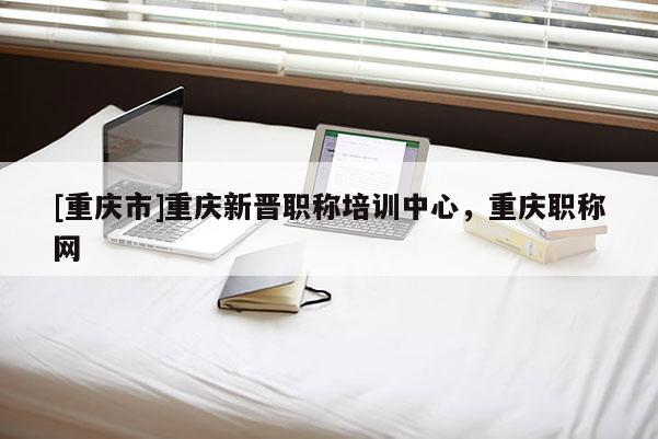 [重慶市]重慶新晉職稱培訓(xùn)中心，重慶職稱網(wǎng)