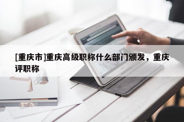 [重慶市]重慶高級職稱什么部門頒發(fā)，重慶評職稱