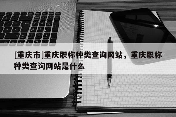 [重慶市]重慶職稱種類查詢網(wǎng)站，重慶職稱種類查詢網(wǎng)站是什么