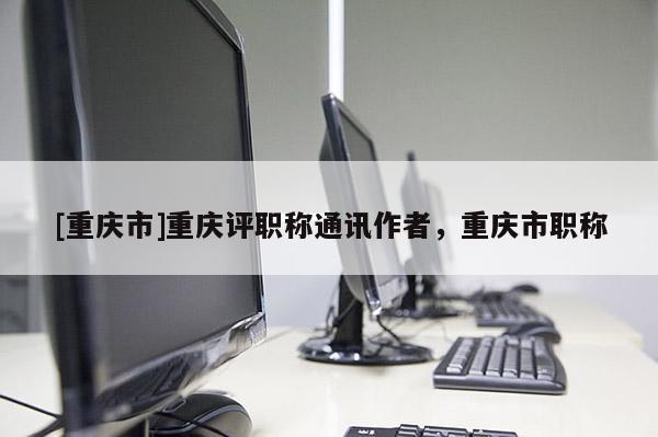 [重慶市]重慶評(píng)職稱(chēng)通訊作者，重慶市職稱(chēng)