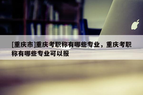 [重慶市]重慶考職稱有哪些專業(yè)，重慶考職稱有哪些專業(yè)可以報
