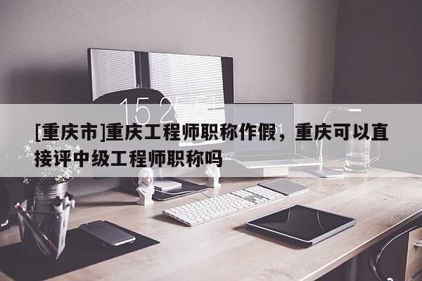 [重慶市]重慶工程師職稱作假，重慶可以直接評(píng)中級(jí)工程師職稱嗎