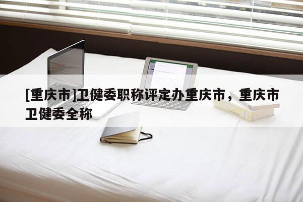 [重慶市]衛(wèi)健委職稱評定辦重慶市，重慶市衛(wèi)健委全稱