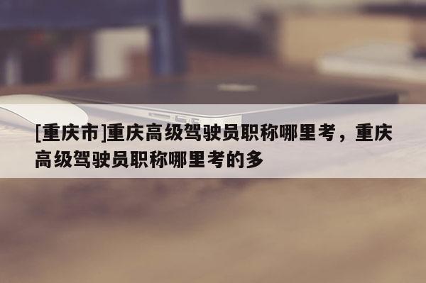 [重慶市]重慶高級駕駛員職稱哪里考，重慶高級駕駛員職稱哪里考的多