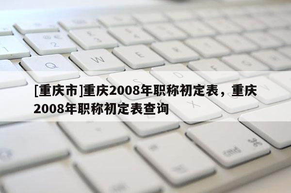 [重慶市]重慶2008年職稱初定表，重慶2008年職稱初定表查詢