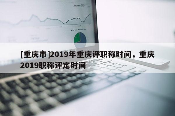 [重慶市]2019年重慶評(píng)職稱時(shí)間，重慶2019職稱評(píng)定時(shí)間