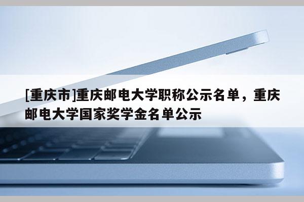 [重慶市]重慶郵電大學(xué)職稱公示名單，重慶郵電大學(xué)國家獎學(xué)金名單公示