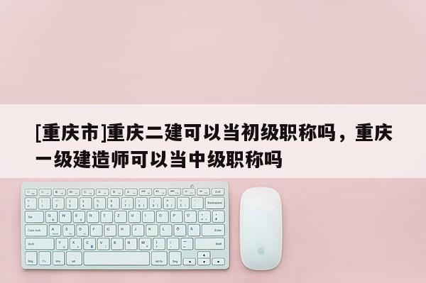 [重慶市]重慶二建可以當(dāng)初級(jí)職稱嗎，重慶一級(jí)建造師可以當(dāng)中級(jí)職稱嗎