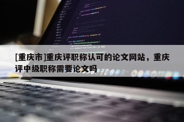 [重慶市]重慶評職稱認(rèn)可的論文網(wǎng)站，重慶評中級職稱需要論文嗎