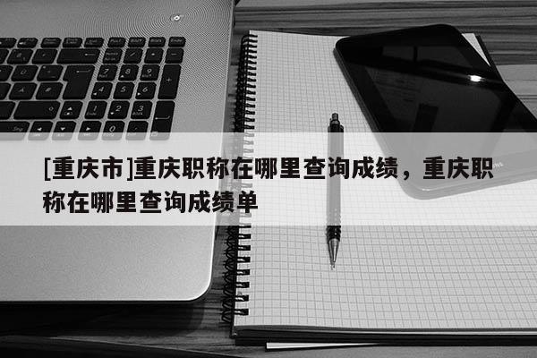 [重慶市]重慶職稱在哪里查詢成績，重慶職稱在哪里查詢成績單