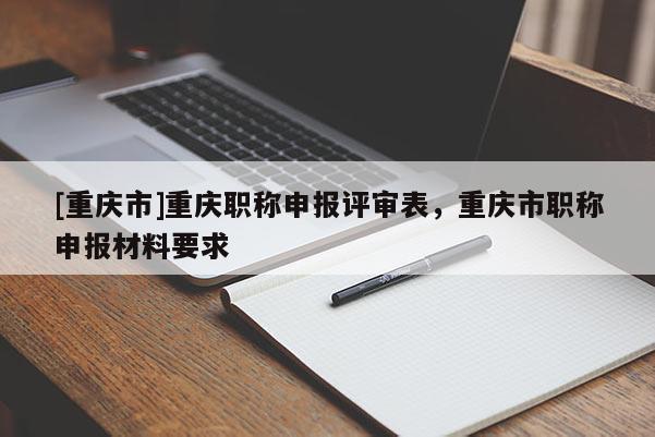 [重慶市]重慶職稱申報評審表，重慶市職稱申報材料要求