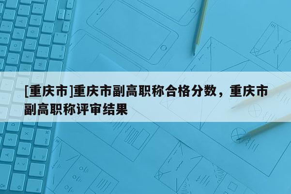 [重慶市]重慶市副高職稱合格分?jǐn)?shù)，重慶市副高職稱評(píng)審結(jié)果